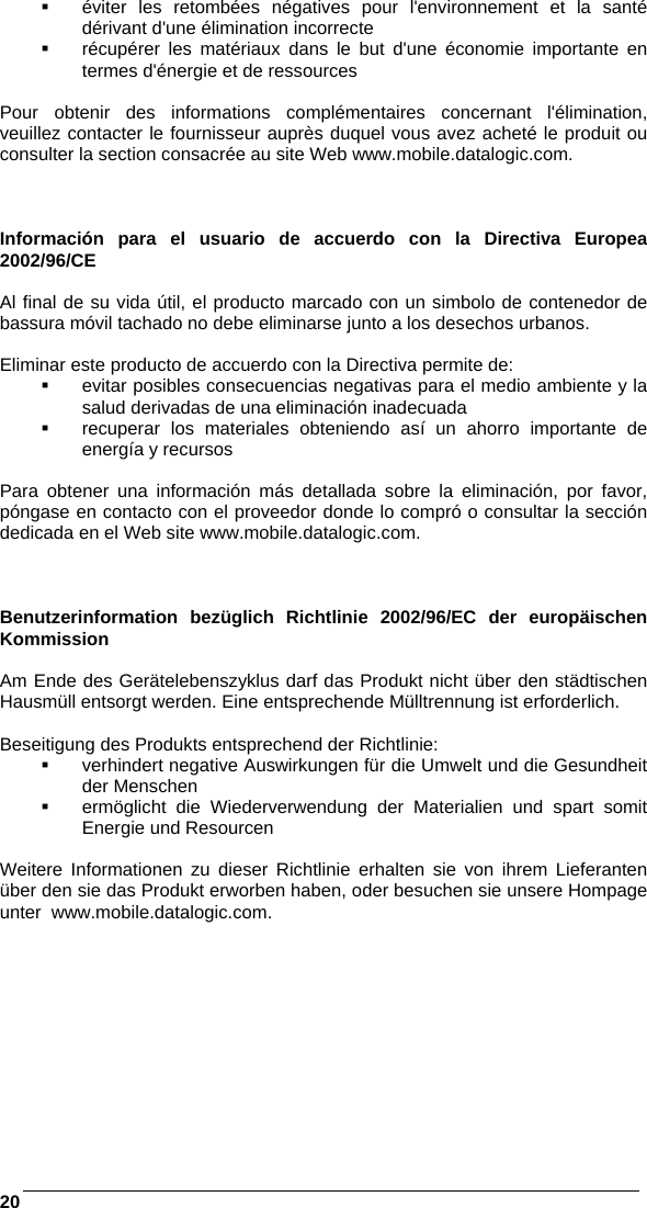    20   éviter les retombées négatives pour l&apos;environnement et la santé dérivant d&apos;une élimination incorrecte   récupérer les matériaux dans le but d&apos;une économie importante en termes d&apos;énergie et de ressources  Pour obtenir des informations complémentaires concernant l&apos;élimination, veuillez contacter le fournisseur auprès duquel vous avez acheté le produit ou consulter la section consacrée au site Web www.mobile.datalogic.com.    Información para el usuario de accuerdo con la Directiva Europea 2002/96/CE  Al final de su vida útil, el producto marcado con un simbolo de contenedor de bassura móvil tachado no debe eliminarse junto a los desechos urbanos.  Eliminar este producto de accuerdo con la Directiva permite de:   evitar posibles consecuencias negativas para el medio ambiente y la salud derivadas de una eliminación inadecuada   recuperar los materiales obteniendo así un ahorro importante de energía y recursos  Para obtener una información más detallada sobre la eliminación, por favor, póngase en contacto con el proveedor donde lo compró o consultar la sección dedicada en el Web site www.mobile.datalogic.com.    Benutzerinformation bezüglich Richtlinie 2002/96/EC der europäischen Kommission  Am Ende des Gerätelebenszyklus darf das Produkt nicht über den städtischen Hausmüll entsorgt werden. Eine entsprechende Mülltrennung ist erforderlich.   Beseitigung des Produkts entsprechend der Richtlinie:   verhindert negative Auswirkungen für die Umwelt und die Gesundheit der Menschen   ermöglicht die Wiederverwendung der Materialien und spart somit Energie und Resourcen  Weitere Informationen zu dieser Richtlinie erhalten sie von ihrem Lieferanten über den sie das Produkt erworben haben, oder besuchen sie unsere Hompage unter  www.mobile.datalogic.com.   