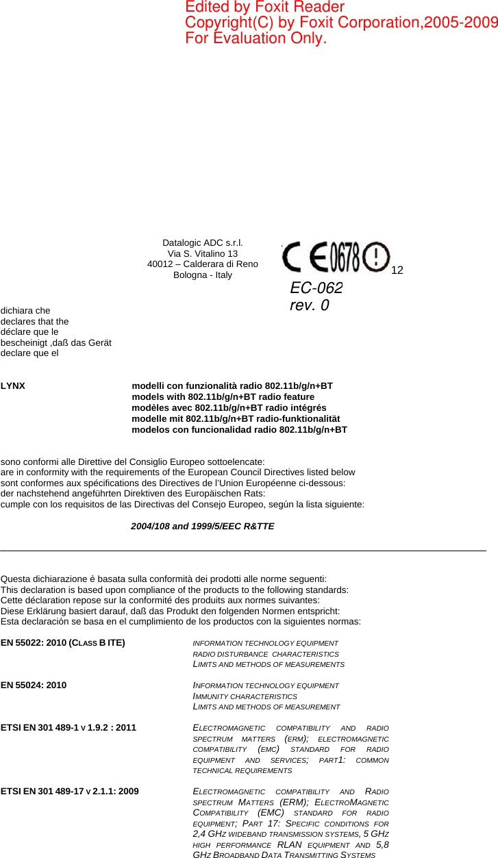     Datalogic ADC s.r.l. Via S. Vitalino 13 40012 – Calderara di Reno Bologna - Italy  12   dichiara che declares that the déclare que le bescheinigt ,daß das Gerät declare que el   LYNX modelli con funzionalità radio 802.11b/g/n+BT  models with 802.11b/g/n+BT radio feature  modèles avec 802.11b/g/n+BT radio intégrés  modelle mit 802.11b/g/n+BT radio-funktionalität  modelos con funcionalidad radio 802.11b/g/n+BT   sono conformi alle Direttive del Consiglio Europeo sottoelencate: are in conformity with the requirements of the European Council Directives listed below sont conformes aux spécifications des Directives de l’Union Européenne ci-dessous: der nachstehend angeführten Direktiven des Europäischen Rats: cumple con los requisitos de las Directivas del Consejo Europeo, según la lista siguiente:  2004/108 and 1999/5/EEC R&amp;TTE     Questa dichiarazione è basata sulla conformità dei prodotti alle norme seguenti: This declaration is based upon compliance of the products to the following standards: Cette déclaration repose sur la conformité des produits aux normes suivantes: Diese Erklärung basiert darauf, daß das Produkt den folgenden Normen entspricht: Esta declaración se basa en el cumplimiento de los productos con la siguientes normas:  EN 55022: 2010 (CLASS B ITE)   INFORMATION TECHNOLOGY EQUIPMENT RADIO DISTURBANCE  CHARACTERISTICS  LIMITS AND METHODS OF MEASUREMENTS   EN 55024: 2010  INFORMATION TECHNOLOGY EQUIPMENT  IMMUNITY CHARACTERISTICS  LIMITS AND METHODS OF MEASUREMENT   ETSI EN 301 489-1 V 1.9.2 : 2011  ELECTROMAGNETIC COMPATIBILITY AND RADIO SPECTRUM MATTERS (ERM); ELECTROMAGNETIC COMPATIBILITY  (EMC) STANDARD FOR RADIO EQUIPMENT AND SERVICES; PART1: COMMON TECHNICAL REQUIREMENTS  ETSI EN 301 489-17 V 2.1.1: 2009  ELECTROMAGNETIC COMPATIBILITY AND RADIO SPECTRUM  MATTERS  (ERM); ELECTROMAGNETIC COMPATIBILITY  (EMC) STANDARD FOR RADIO EQUIPMENT; PART  17: SPECIFIC CONDITIONS FOR 2,4 GHZ WIDEBAND TRANSMISSION SYSTEMS, 5 GHZ HIGH PERFORMANCE RLAN EQUIPMENT AND 5,8 GHZ BROADBAND DATA TRANSMITTING SYSTEMS  EC-062rev. 0Edited by Foxit ReaderCopyright(C) by Foxit Corporation,2005-2009For Evaluation Only.