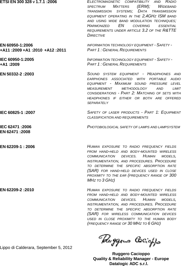   ETSI EN 300 328 V 1.7.1 :2006  ELECTROMAGNETIC COMPATIBILITY AND RADIO SPECTRUM  MATTERS  (ERM); WIDEBAND TRANSMISSION SYSTEMS; DATA TRANSMISSION EQUIPMENT OPERATING IN THE 2,4GHZ  ISM BAND AND USING WIDE BAND MODULATION TECHNIQUES; HARMONIZED  EN COVERING ESSENTIAL REQUIREMENTS UNDER ARTICLE 3.2 OF THE R&amp;TTE DIRECTIVE   EN 60950-1:2006 +A11 :2009 +A1 :2010  +A12 :2011  INFORMATION TECHNOLOGY EQUIPMENT - SAFETY -  PART 1 : GENERAL REQUIREMENTS  IEC 60950-1:2005 +A1 :2009 INFORMATION TECHNOLOGY EQUIPMENT - SAFETY -  PART 1 : GENERAL REQUIREMENTS  EN 50332-2 :2003  SOUND SYSTEM EQUIPMENT - HEADPHONES AND EARPHONES ASSOCIATED WITH PORTABLE AUDIO EQUIPMENT  - MAXIMUM SOUND PRESSURE LEVEL MEASUREMENT METHODOLOGY AND LIMIT CONSIDERATIONS  - PART  2: MATCHING OF SETS WITH HEADPHONES IF EITHER OR BOTH ARE OFFERED SEPARATELY  IEC 60825-1 :2007  SAFETY OF LASER PRODUCTS - PART  1: EQUIPMENT CLASSIFICATION AND REQUIREMENTS  IEC 62471 :2006 EN 62471 :2008   PHOTOBIOLOGICAL SAFETY OF LAMPS AND LAMPSYSTEM  EN 62209-1 : 2006      HUMAN EXPOSURE TO RADIO FREQUENCY FIELDS FROM HAND-HELD AND BODY-MOUNTED WIRELESS COMMUNICATION DEVICES. HUMAN MODELS, INSTRUMENTATION, AND PROCEDURES. PROCEDURE TO DETERMINE THE SPECIFIC ABSORPTION RATE (SAR) FOR HAND-HELD DEVICES USED IN CLOSE PROXIMITY TO THE EAR (FREQUENCY RANGE OF 300 MHZ TO 3 GHZ)  EN 62209-2 :2010  HUMAN EXPOSURE TO RADIO FREQUENCY FIELDS FROM HAND-HELD AND BODY-MOUNTED WIRELESS COMMUNICATION DEVICES. HUMAN MODELS, INSTRUMENTATION, AND PROCEDURES. PROCEDURE TO DETERMINE THE SPECIFIC ABSORPTION RATE (SAR) FOR WIRELESS COMMUNICATION DEVICES USED IN CLOSE PROXIMITY TO THE HUMAN BODY (FREQUENCY RANGE OF 30 MHZ TO 6 GHZ)     Lippo di Calderara, September 5, 2012   Ruggero Cacioppo Quality &amp; Reliability Manager - Europe Datalogic ADC s.r.l.  