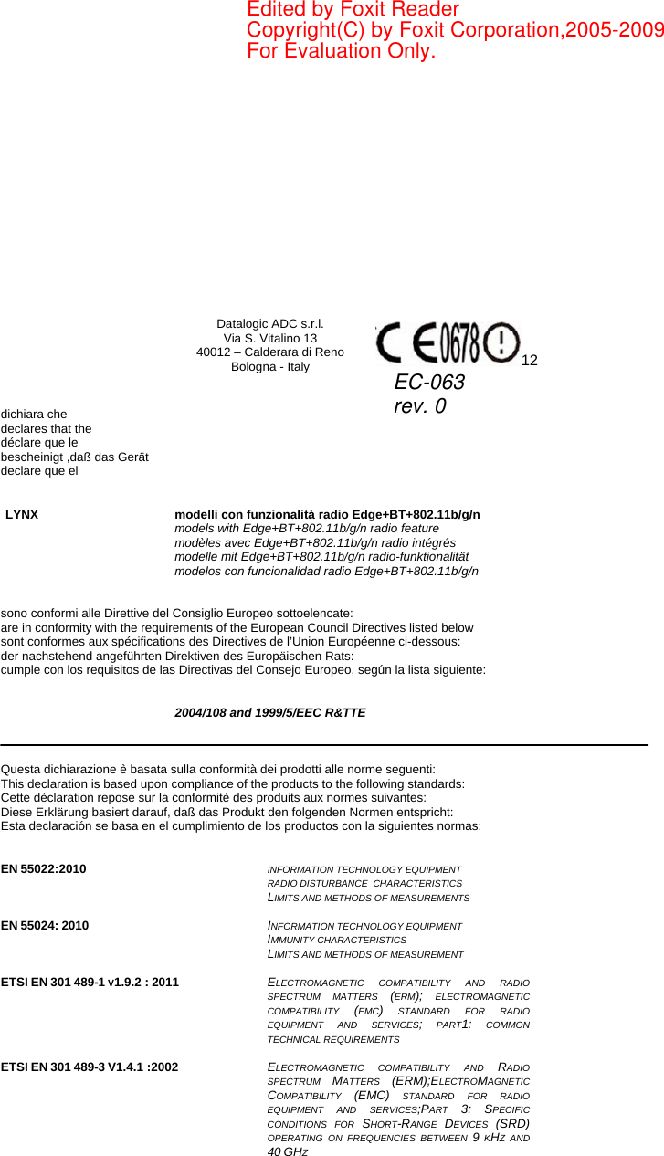     Datalogic ADC s.r.l. Via S. Vitalino 13 40012 – Calderara di Reno Bologna - Italy  12   dichiara che declares that the déclare que le bescheinigt ,daß das Gerät declare que el   LYNX modelli con funzionalità radio Edge+BT+802.11b/g/n   models with Edge+BT+802.11b/g/n radio feature  modèles avec Edge+BT+802.11b/g/n radio intégrés  modelle mit Edge+BT+802.11b/g/n radio-funktionalität  modelos con funcionalidad radio Edge+BT+802.11b/g/n   sono conformi alle Direttive del Consiglio Europeo sottoelencate: are in conformity with the requirements of the European Council Directives listed below sont conformes aux spécifications des Directives de l’Union Européenne ci-dessous: der nachstehend angeführten Direktiven des Europäischen Rats: cumple con los requisitos de las Directivas del Consejo Europeo, según la lista siguiente:   2004/108 and 1999/5/EEC R&amp;TTE    Questa dichiarazione è basata sulla conformità dei prodotti alle norme seguenti: This declaration is based upon compliance of the products to the following standards: Cette déclaration repose sur la conformité des produits aux normes suivantes: Diese Erklärung basiert darauf, daß das Produkt den folgenden Normen entspricht: Esta declaración se basa en el cumplimiento de los productos con la siguientes normas:   EN 55022:2010  INFORMATION TECHNOLOGY EQUIPMENT RADIO DISTURBANCE  CHARACTERISTICS  LIMITS AND METHODS OF MEASUREMENTS   EN 55024: 2010  INFORMATION TECHNOLOGY EQUIPMENT  IMMUNITY CHARACTERISTICS  LIMITS AND METHODS OF MEASUREMENT   ETSI EN 301 489-1 V1.9.2 : 2011  ELECTROMAGNETIC COMPATIBILITY AND RADIO SPECTRUM MATTERS (ERM); ELECTROMAGNETIC COMPATIBILITY  (EMC) STANDARD FOR RADIO EQUIPMENT AND SERVICES; PART1: COMMON TECHNICAL REQUIREMENTS  ETSI EN 301 489-3 V1.4.1 :2002  ELECTROMAGNETIC COMPATIBILITY AND RADIO SPECTRUM  MATTERS  (ERM);ELECTROMAGNETIC COMPATIBILITY  (EMC) STANDARD FOR RADIO EQUIPMENT AND SERVICES;PART  3: SPECIFIC CONDITIONS FOR SHORT-RANGE  DEVICES  (SRD) OPERATING ON FREQUENCIES BETWEEN 9 KHZ AND 40 GHZ  EC-063rev. 0Edited by Foxit ReaderCopyright(C) by Foxit Corporation,2005-2009For Evaluation Only.