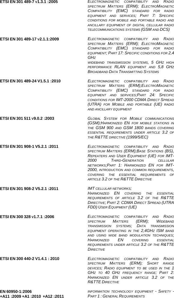   ETSI EN 301 489-7 V1.3.1 :2005  ELECTROMAGNETIC COMPATIBILITY AND RADIO SPECTRUM  MATTERS  (ERM); ELECTROMAGNETIC COMPATIBILITY  (EMC) STANDARD FOR RADIO EQUIPMENT AND SERVICES; PART  7: SPECIFIC CONDITIONS FOR MOBILE AND PORTABLE RADIO AND ANCILLARY EQUIPMENT OF DIGITAL CELLULAR RADIO TELECOMMUNICATIONS SYSTEMS (GSM AND DCS)  ETSI EN 301 489-17 V2.1.1:2009  ELECTROMAGNETIC COMPATIBILITY AND RADIO SPECTRUM  MATTERS  (ERM); ELECTROMAGNETIC COMPATIBILITY  (EMC) STANDARD FOR RADIO EQUIPMENT; PART 17: SPECIFIC CONDITIONS FOR 2,4 GHZ WIDEBAND TRANSMISSION SYSTEMS, 5 GHZ HIGH PERFORMANCE  RLAN EQUIPMENT AND 5,8 GHZ BROADBAND DATA TRANSMITTING SYSTEMS  ETSI EN 301 489-24 V1.5.1 :2010  ELECTROMAGNETIC COMPATIBILITY AND RADIO SPECTRUM  MATTERS  (ERM);ELECTROMAGNETIC COMPATIBILITY  (EMC) STANDARD FOR RADIO EQUIPMENT AND SERVICES;PART  24: SPECIFIC CONDITIONS FOR IMT-2000 CDMA DIRECT SPREAD (UTRA) FOR MOBILE AND PORTABLE (UE) RADIO AND ANCILLARY EQUIPMENT  ETSI EN 301 511 V9.0.2 :2003  GLOBAL  SYSTEM FOR MOBILE COMMUNICATIONS (GSM);HARMONIZED  EN FOR MOBILE STATIONS IN THE  GSM 900 AND GSM 1800 BANDS COVERING ESSENTIAL REQUIREMENTS UNDER ARTICLE 3.2 OF THE R&amp;TTE DIRECTIVE (1999/5/EC)  ETSI EN 301 908-1 V5.2.1 :2011  ELECTROMAGNETIC COMPATIBILITY AND RADIO SPECTRUM  MATTERS  (ERM);BASE  STATIONS  (BS), REPEATERS AND USER  EQUIPMENT (UE) FOR IMT-2000 THIRD-GENERATION CELLULAR NETWORKS;PART  1: HARMONIZED  EN FOR IMT-2000, INTRODUCTION AND COMMON REQUIREMENTS, COVERING THE ESSENTIAL REQUIREMENTS OF ARTICLE 3.2 OF THE R&amp;TTE DIRECTIVE  ETSI EN 301 908-2 V5.2.1 :2011  IMT CELLULAR NETWORKS; HARMONIZED  EN COVERING THE ESSENTIAL REQUIREMENTS OF ARTICLE 3.2 OF THE R&amp;TTE DIRECTIVE; PART 2: CDMA DIRECT SPREAD (UTRA FDD) USER EQUIPMENT (UE)  ETSI EN 300 328 V1.7.1 :2006  ELECTROMAGNETIC COMPATIBILITY AND RADIO SPECTRUM  MATTERS  (ERM); WIDEBAND TRANSMISSION SYSTEMS; DATA TRANSMISSION EQUIPMENT OPERATING IN THE 2,4GHZ  ISM BAND AND USING WIDE BAND MODULATION TECHNIQUES; HARMONIZED  EN COVERING ESSENTIAL REQUIREMENTS UNDER ARTICLE 3.2 OF THE R&amp;TTE DIRECTIVE  ETSI EN 300 440-2 V1.4.1 : 2010  ELECTROMAGNETIC COMPATIBILITY AND RADIO SPECTRUM  MATTERS  (ERM); SHORT RANGE DEVICES; RADIO EQUIPMENT TO BE USED IN THE 1 GHZ TO 40 GHZ FREQUENCY RANGE; PART  2: HARMONIZED  EN UNDER ARTICLE 3.2 OF THE R&amp;TTE DIRECTIVE  EN 60950-1:2006 +A11 :2009 +A1 :2010  +A12 :2011  INFORMATION TECHNOLOGY EQUIPMENT - SAFETY  - PART 1 : GENERAL REQUIREMENTS  