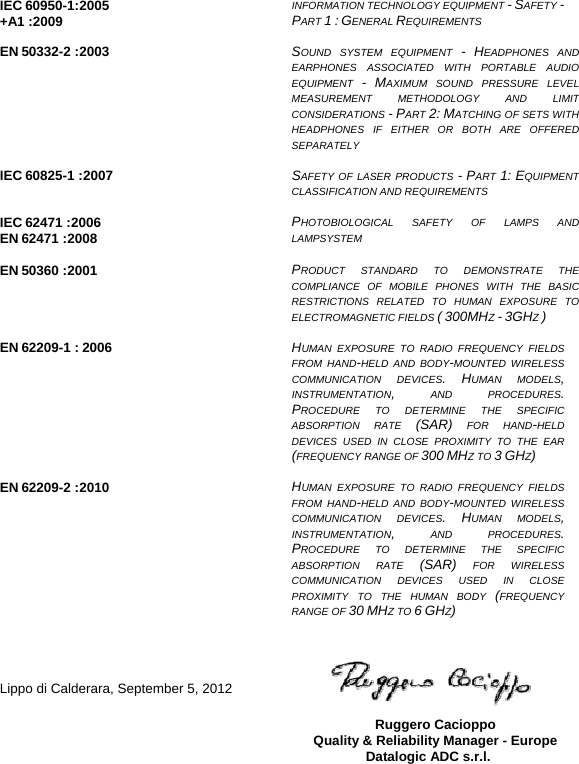   IEC 60950-1:2005 +A1 :2009  INFORMATION TECHNOLOGY EQUIPMENT - SAFETY -  PART 1 : GENERAL REQUIREMENTS  EN 50332-2 :2003  SOUND SYSTEM EQUIPMENT - HEADPHONES AND EARPHONES ASSOCIATED WITH PORTABLE AUDIO EQUIPMENT  - MAXIMUM SOUND PRESSURE LEVEL MEASUREMENT METHODOLOGY AND LIMIT CONSIDERATIONS - PART 2: MATCHING OF SETS WITH HEADPHONES IF EITHER OR BOTH ARE OFFERED SEPARATELY  IEC 60825-1 :2007  SAFETY OF LASER PRODUCTS - PART  1: EQUIPMENT CLASSIFICATION AND REQUIREMENTS  IEC 62471 :2006 EN 62471 :2008  PHOTOBIOLOGICAL SAFETY OF LAMPS AND LAMPSYSTEM  EN 50360 :2001  PRODUCT STANDARD TO DEMONSTRATE THE COMPLIANCE OF MOBILE PHONES WITH THE BASIC RESTRICTIONS RELATED TO HUMAN EXPOSURE TO ELECTROMAGNETIC FIELDS ( 300MHZ - 3GHZ )  EN 62209-1 : 2006  HUMAN EXPOSURE TO RADIO FREQUENCY FIELDS FROM HAND-HELD AND BODY-MOUNTED WIRELESS COMMUNICATION DEVICES. HUMAN MODELS, INSTRUMENTATION, AND PROCEDURES. PROCEDURE TO DETERMINE THE SPECIFIC ABSORPTION RATE (SAR) FOR HAND-HELD DEVICES USED IN CLOSE PROXIMITY TO THE EAR (FREQUENCY RANGE OF 300 MHZ TO 3 GHZ)  EN 62209-2 :2010  HUMAN EXPOSURE TO RADIO FREQUENCY FIELDS FROM HAND-HELD AND BODY-MOUNTED WIRELESS COMMUNICATION DEVICES. HUMAN MODELS, INSTRUMENTATION, AND PROCEDURES. PROCEDURE TO DETERMINE THE SPECIFIC ABSORPTION RATE (SAR) FOR WIRELESS COMMUNICATION DEVICES USED IN CLOSE PROXIMITY TO THE HUMAN BODY (FREQUENCY RANGE OF 30 MHZ TO 6 GHZ)     Lippo di Calderara, September 5, 2012   Ruggero Cacioppo Quality &amp; Reliability Manager - Europe Datalogic ADC s.r.l.      