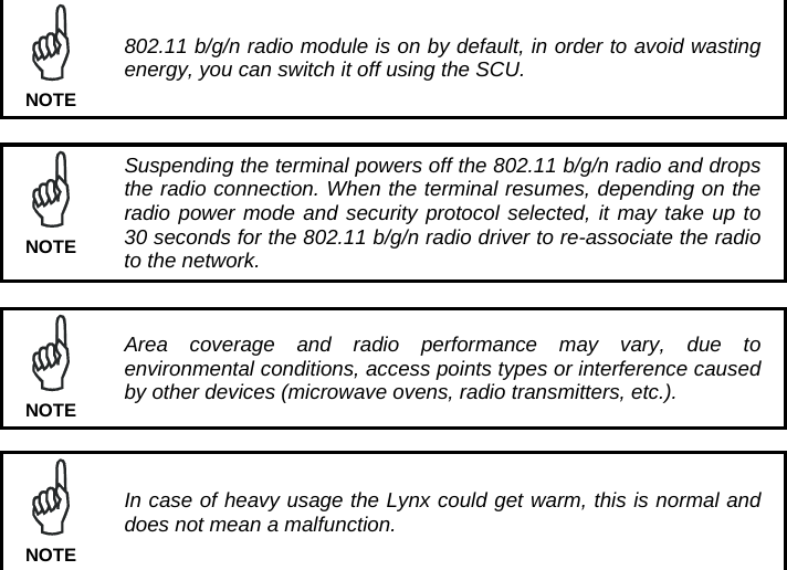   802.11 b/g/n radio module is on by default, in order to avoid wasting energy, you can switch it off using the SCU.  NOTE   Suspending the terminal powers off the 802.11 b/g/n radio and drops the radio connection. When the terminal resumes, depending on the radio power mode and security protocol selected, it may take up to 30 seconds for the 802.11 b/g/n radio driver to re-associate the radio to the network. NOTE   Area coverage and radio performance may vary, due to environmental conditions, access points types or interference caused by other devices (microwave ovens, radio transmitters, etc.). NOTE   In case of heavy usage the Lynx could get warm, this is normal and does not mean a malfunction. NOTE  