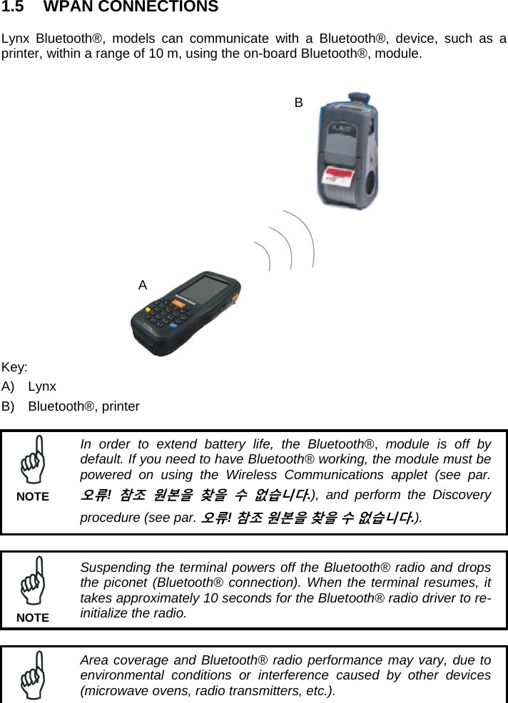 1.5 WPAN CONNECTIONS  Lynx Bluetooth®, models can communicate with a Bluetooth®, device, such as a printer, within a range of 10 m, using the on-board Bluetooth®, module.    Key: A) Lynx B) Bluetooth®, printer   In order to extend battery life, the Bluetooth®, module is off by default. If you need to have Bluetooth® working, the module must be powered on using the Wireless Communications applet (see par. 오류! 참조 원본을 찾을 수 없습니다.), and perform the Discovery procedure (see par. 오류! 참조 원본을 찾을 수 없습니다.). NOTE   Suspending the terminal powers off the Bluetooth® radio and drops the piconet (Bluetooth® connection). When the terminal resumes, it takes approximately 10 seconds for the Bluetooth® radio driver to re-initialize the radio. NOTE   Area coverage and Bluetooth® radio performance may vary, due to environmental conditions or interference caused by other devices (microwave ovens, radio transmitters, etc.). A B 