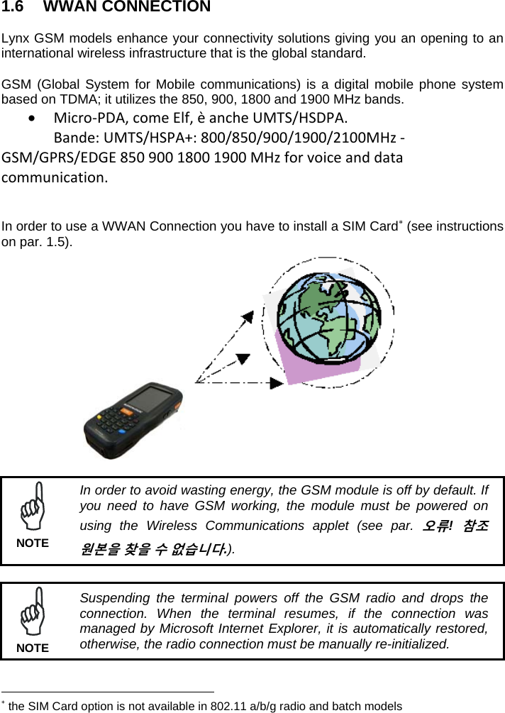  1.6 WWAN CONNECTION  Lynx GSM models enhance your connectivity solutions giving you an opening to an international wireless infrastructure that is the global standard.  GSM (Global System for Mobile communications) is a digital mobile phone system based on TDMA; it utilizes the 850, 900, 1800 and 1900 MHz bands.  Micro‐PDA,comeElf,èancheUMTS/HSDPA.Bande:UMTS/HSPA+:800/850/900/1900/2100MHz‐GSM/GPRS/EDGE85090018001900MHzforvoiceanddatacommunication.  In order to use a WWAN Connection you have to install a SIM Card (see instructions on par. 1.5).                     In order to avoid wasting energy, the GSM module is off by default. If you need to have GSM working, the module must be powered on using the Wireless Communications applet (see par. 오류! 참조 원본을 찾을 수 없습니다.). NOTE   Suspending the terminal powers off the GSM radio and drops the connection. When the terminal resumes, if the connection was managed by Microsoft Internet Explorer, it is automatically restored, otherwise, the radio connection must be manually re-initialized. NOTE                                                              the SIM Card option is not available in 802.11 a/b/g radio and batch models 