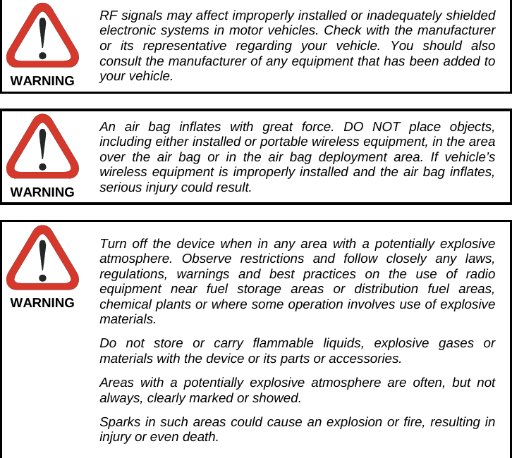  RF signals may affect improperly installed or inadequately shielded electronic systems in motor vehicles. Check with the manufacturer or its representative regarding your vehicle. You should also consult the manufacturer of any equipment that has been added to your vehicle. WARNING  An air bag inflates with great force. DO NOT place objects, including either installed or portable wireless equipment, in the area over the air bag or in the air bag deployment area. If vehicle’s wireless equipment is improperly installed and the air bag inflates, serious injury could result. WARNING  Turn off the device when in any area with a potentially explosive atmosphere. Observe restrictions and follow closely any laws, regulations, warnings and best practices on the use of radio equipment near fuel storage areas or distribution fuel areas, chemical plants or where some operation involves use of explosive materials. Do not store or carry flammable liquids, explosive gases or materials with the device or its parts or accessories. Areas with a potentially explosive atmosphere are often, but not always, clearly marked or showed. Sparks in such areas could cause an explosion or fire, resulting in injury or even death. WARNING  