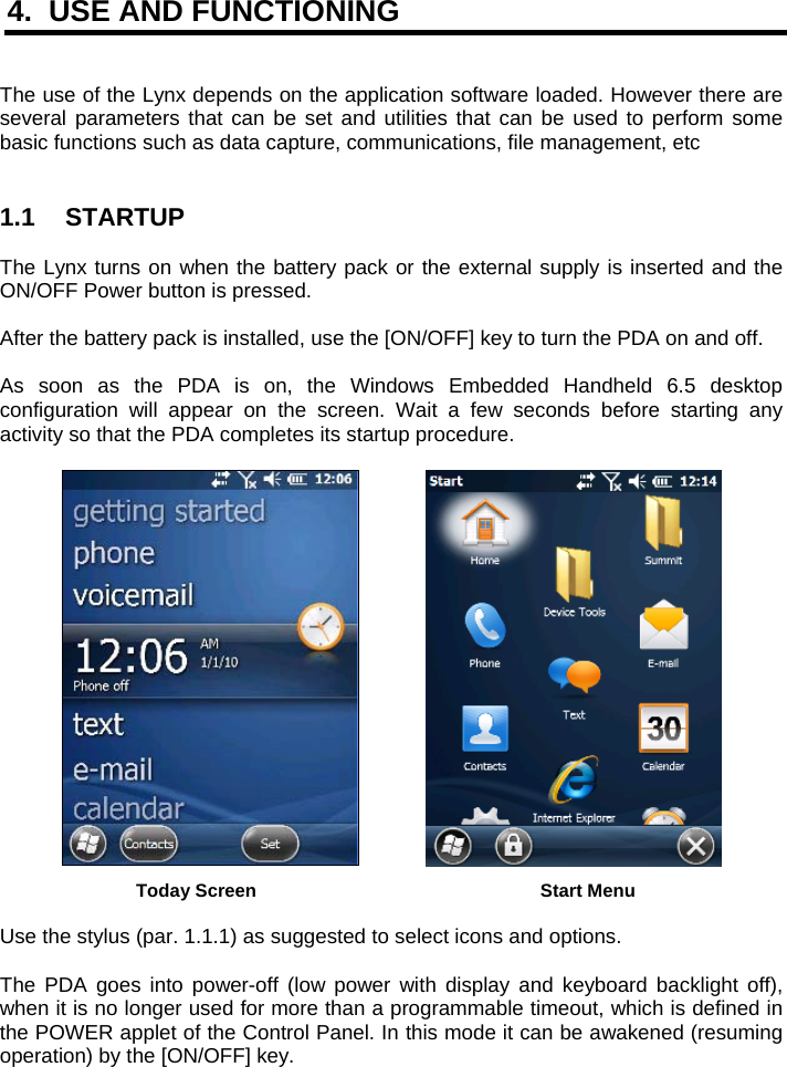 4.  USE AND FUNCTIONING   The use of the Lynx depends on the application software loaded. However there are several parameters that can be set and utilities that can be used to perform some basic functions such as data capture, communications, file management, etc   1.1 STARTUP  The Lynx turns on when the battery pack or the external supply is inserted and the ON/OFF Power button is pressed.  After the battery pack is installed, use the [ON/OFF] key to turn the PDA on and off.  As soon as the PDA is on, the Windows Embedded Handheld 6.5 desktop configuration will appear on the screen. Wait a few seconds before starting any activity so that the PDA completes its startup procedure.      Today Screen    Start Menu  Use the stylus (par. 1.1.1) as suggested to select icons and options.  The PDA goes into power-off (low power with display and keyboard backlight off), when it is no longer used for more than a programmable timeout, which is defined in the POWER applet of the Control Panel. In this mode it can be awakened (resuming operation) by the [ON/OFF] key. 