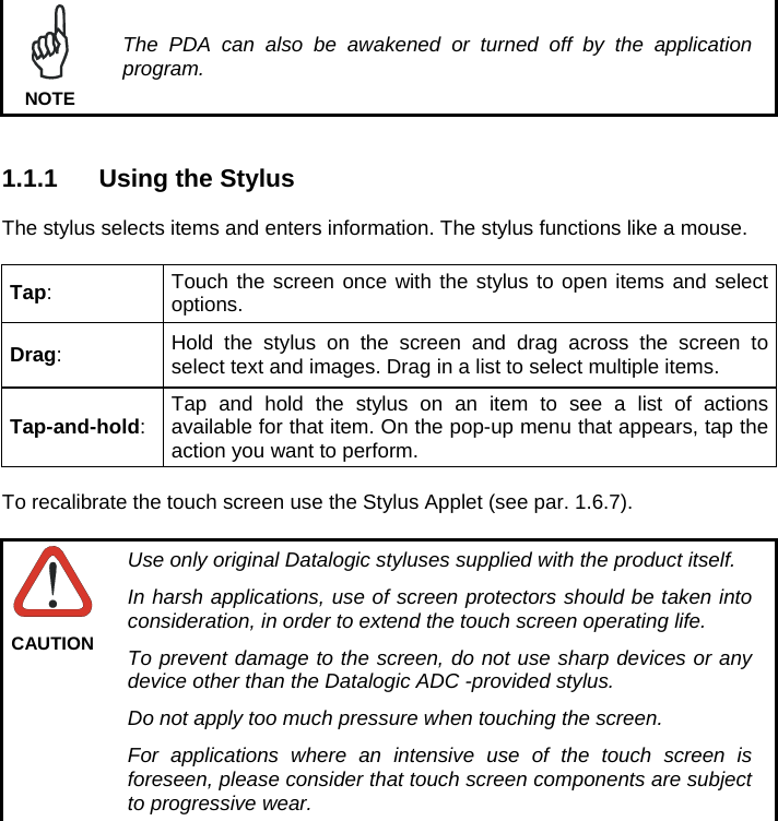   The PDA can also be awakened or turned off by the application program. NOTE   1.1.1  Using the Stylus  The stylus selects items and enters information. The stylus functions like a mouse.  Tap:  Touch the screen once with the stylus to open items and select options. Drag:  Hold the stylus on the screen and drag across the screen to select text and images. Drag in a list to select multiple items. Tap-and-hold:  Tap and hold the stylus on an item to see a list of actions available for that item. On the pop-up menu that appears, tap the action you want to perform.  To recalibrate the touch screen use the Stylus Applet (see par. 1.6.7).   Use only original Datalogic styluses supplied with the product itself. In harsh applications, use of screen protectors should be taken into consideration, in order to extend the touch screen operating life. To prevent damage to the screen, do not use sharp devices or any device other than the Datalogic ADC -provided stylus. Do not apply too much pressure when touching the screen. For applications where an intensive use of the touch screen is foreseen, please consider that touch screen components are subject to progressive wear. CAUTION   
