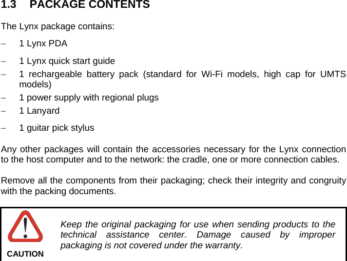   1.3 PACKAGE CONTENTS  The Lynx package contains:   1 Lynx PDA   1 Lynx quick start guide   1 rechargeable battery pack (standard for Wi-Fi models, high cap for UMTS models)   1 power supply with regional plugs  1 Lanyard   1 guitar pick stylus  Any other packages will contain the accessories necessary for the Lynx connection to the host computer and to the network: the cradle, one or more connection cables.  Remove all the components from their packaging; check their integrity and congruity with the packing documents.   Keep the original packaging for use when sending products to the technical assistance center. Damage caused by improper packaging is not covered under the warranty. CAUTION  