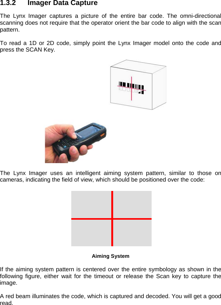 1.3.2  Imager Data Capture  The Lynx Imager captures a picture of the entire bar code. The omni-directional scanning does not require that the operator orient the bar code to align with the scan pattern.  To read a 1D or 2D code, simply point the Lynx Imager model onto the code and press the SCAN Key.    The Lynx Imager uses an intelligent aiming system pattern, similar to those on cameras, indicating the field of view, which should be positioned over the code:   Aiming System  If the aiming system pattern is centered over the entire symbology as shown in the following figure, either wait for the timeout or release the Scan key to capture the image.  A red beam illuminates the code, which is captured and decoded. You will get a good read. 