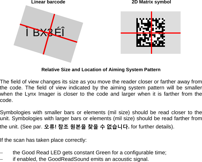  Linear barcode  2D Matrix symbol Ì BX3ÉÎ Relative Size and Location of Aiming System Pattern  The field of view changes its size as you move the reader closer or farther away from the code. The field of view indicated by the aiming system pattern will be smaller when the Lynx Imager is closer to the code and larger when it is farther from the code.  Symbologies with smaller bars or elements (mil size) should be read closer to the unit. Symbologies with larger bars or elements (mil size) should be read farther from the unit. (See par. 오류! 참조 원본을 찾을 수 없습니다. for further details).  If the scan has taken place correctly:    the Good Read LED gets constant Green for a configurable time;   if enabled, the GoodReadSound emits an acoustic signal.  