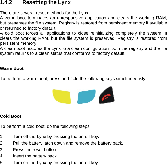 1.4.2   Resetting the Lynx   There are several reset methods for the Lynx. A warm boot terminates an unresponsive application and clears the working RAM, but preserves the file system. Registry is restored from persistent memory if available or returned to factory default. A cold boot forces all applications to close reinitializing completely the system. It clears the working RAM, but the file system is preserved. Registry is restored from persistent memory.  A clean boot restores the Lynx to a clean configuration: both the registry and the file system returns to a clean status that conforms to factory default.  Warm Boot  To perform a warm boot, press and hold the following keys simultaneously:           Cold Boot  To perform a cold boot, do the following steps:  1.  Turn off the Lynx by pressing the on-off key. 2.  Pull the battery latch down and remove the battery pack. 3.  Press the reset button. 4.  Insert the battery pack. 5.  Turn on the Lynx by pressing the on-off key.  