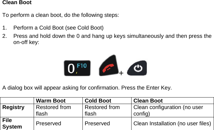 Clean Boot  To perform a clean boot, do the following steps:  1.  Perform a Cold Boot (see Cold Boot) 2.  Press and hold down the 0 and hang up keys simultaneously and then press the on-off key:         +     A dialog box will appear asking for confirmation. Press the Enter Key.   Warm Boot  Cold Boot Clean BootRegistry  Restored from flash  Restored from flash  Clean configuration (no user config) File System  Preserved  Preserved  Clean Installation (no user files)   