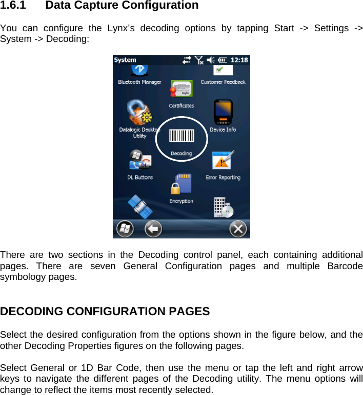  1.6.1  Data Capture Configuration  You can configure the Lynx’s decoding options by tapping Start -&gt; Settings -&gt; System -&gt; Decoding:    There are two sections in the Decoding control panel, each containing additional pages. There are seven General Configuration pages and multiple Barcode symbology pages.   DECODING CONFIGURATION PAGES  Select the desired configuration from the options shown in the figure below, and the other Decoding Properties figures on the following pages.   Select General or 1D Bar Code, then use the menu or tap the left and right arrow keys to navigate the different pages of the Decoding utility. The menu options will change to reflect the items most recently selected.   