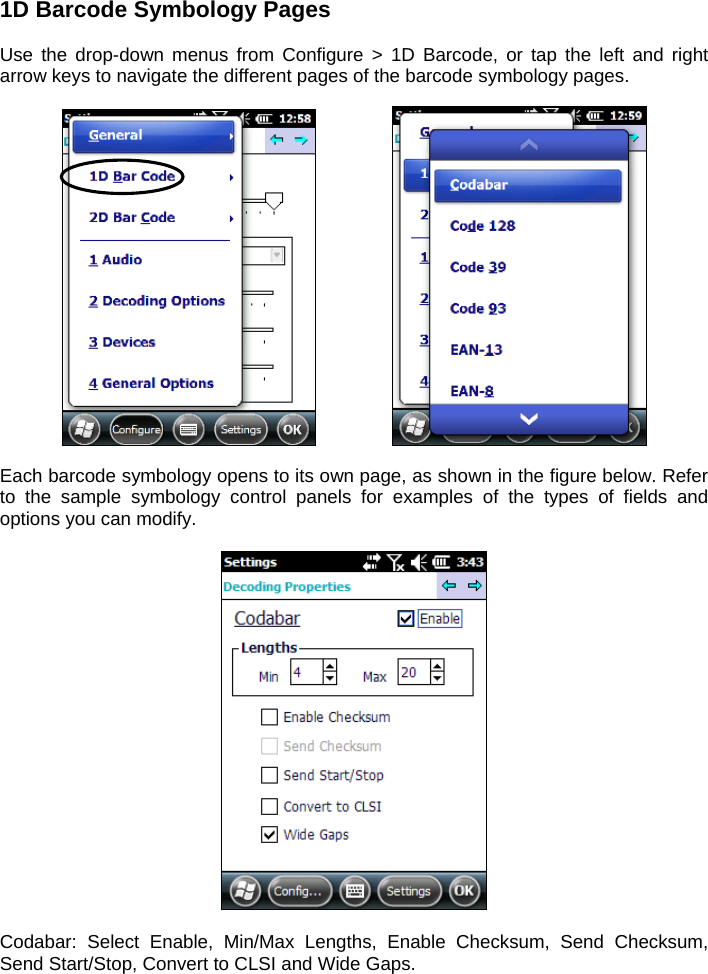 1D Barcode Symbology Pages  Use the drop-down menus from Configure &gt; 1D Barcode, or tap the left and right arrow keys to navigate the different pages of the barcode symbology pages.       Each barcode symbology opens to its own page, as shown in the figure below. Refer to the sample symbology control panels for examples of the types of fields and options you can modify.    Codabar: Select Enable, Min/Max Lengths, Enable Checksum, Send Checksum, Send Start/Stop, Convert to CLSI and Wide Gaps. 