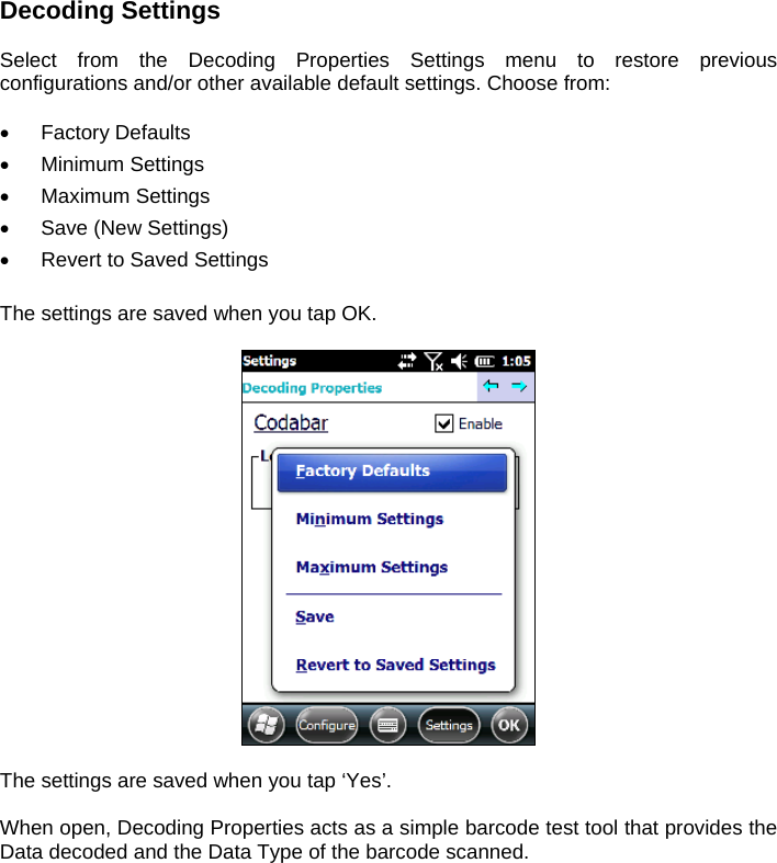 Decoding Settings  Select from the Decoding Properties Settings menu to restore previous configurations and/or other available default settings. Choose from:   Factory Defaults  Minimum Settings  Maximum Settings   Save (New Settings)   Revert to Saved Settings  The settings are saved when you tap OK.    The settings are saved when you tap ‘Yes’.  When open, Decoding Properties acts as a simple barcode test tool that provides the Data decoded and the Data Type of the barcode scanned.    