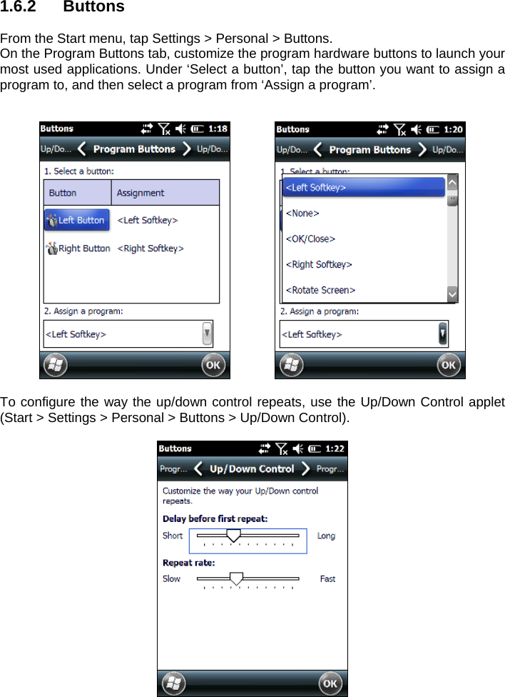 1.6.2 Buttons  From the Start menu, tap Settings &gt; Personal &gt; Buttons. On the Program Buttons tab, customize the program hardware buttons to launch your most used applications. Under ‘Select a button’, tap the button you want to assign a program to, and then select a program from ‘Assign a program’.        To configure the way the up/down control repeats, use the Up/Down Control applet (Start &gt; Settings &gt; Personal &gt; Buttons &gt; Up/Down Control).   