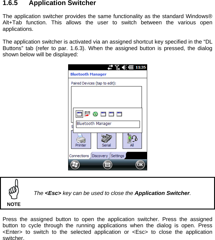 1.6.5 Application Switcher  The application switcher provides the same functionality as the standard Windows® Alt+Tab function. This allows the user to switch between the various open applications.  The application switcher is activated via an assigned shortcut key specified in the “DL Buttons” tab (refer to par. 1.6.3). When the assigned button is pressed, the dialog shown below will be displayed:     The &lt;Esc&gt; key can be used to close the Application Switcher. NOTE  Press the assigned button to open the application switcher. Press the assigned button to cycle through the running applications when the dialog is open. Press &lt;Enter&gt; to switch to the selected application or &lt;Esc&gt; to close the application switcher.    