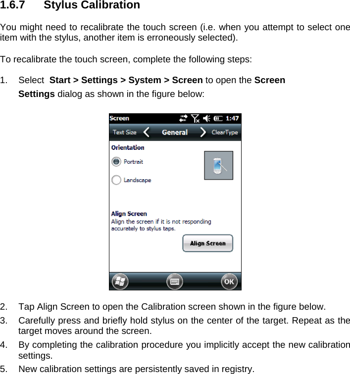 1.6.7 Stylus Calibration  You might need to recalibrate the touch screen (i.e. when you attempt to select one item with the stylus, another item is erroneously selected).  To recalibrate the touch screen, complete the following steps:  1. Select  Start &gt; Settings &gt; System &gt; Screen to open the Screen  Settings dialog as shown in the figure below:    2.  Tap Align Screen to open the Calibration screen shown in the figure below. 3.  Carefully press and briefly hold stylus on the center of the target. Repeat as the target moves around the screen.  4.  By completing the calibration procedure you implicitly accept the new calibration settings. 5.  New calibration settings are persistently saved in registry. 