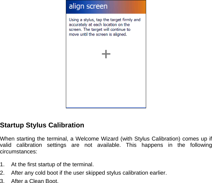    Startup Stylus Calibration  When starting the terminal, a Welcome Wizard (with Stylus Calibration) comes up if valid calibration settings are not available. This happens in the following circumstances:  1.  At the first startup of the terminal. 2.  After any cold boot if the user skipped stylus calibration earlier. 3.  After a Clean Boot.  