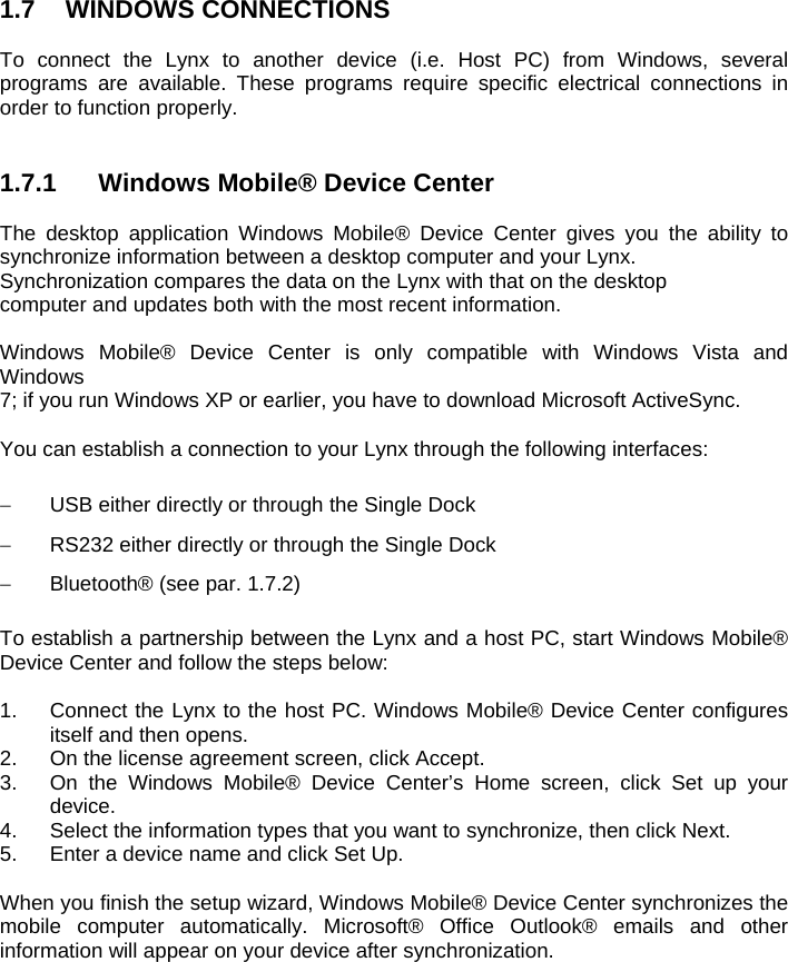 1.7 WINDOWS CONNECTIONS  To connect the Lynx to another device (i.e. Host PC) from Windows, several programs are available. These programs require specific electrical connections in order to function properly.    1.7.1  Windows Mobile® Device Center  The desktop application Windows Mobile® Device Center gives you the ability to synchronize information between a desktop computer and your Lynx. Synchronization compares the data on the Lynx with that on the desktop computer and updates both with the most recent information.  Windows Mobile® Device Center is only compatible with Windows Vista and Windows 7; if you run Windows XP or earlier, you have to download Microsoft ActiveSync.  You can establish a connection to your Lynx through the following interfaces:    USB either directly or through the Single Dock   RS232 either directly or through the Single Dock   Bluetooth® (see par. 1.7.2)  To establish a partnership between the Lynx and a host PC, start Windows Mobile® Device Center and follow the steps below:  1.  Connect the Lynx to the host PC. Windows Mobile® Device Center configures itself and then opens. 2.  On the license agreement screen, click Accept. 3.  On the Windows Mobile® Device Center’s Home screen, click Set up your device. 4.  Select the information types that you want to synchronize, then click Next. 5.  Enter a device name and click Set Up.  When you finish the setup wizard, Windows Mobile® Device Center synchronizes the mobile computer automatically. Microsoft® Office Outlook® emails and other information will appear on your device after synchronization. 