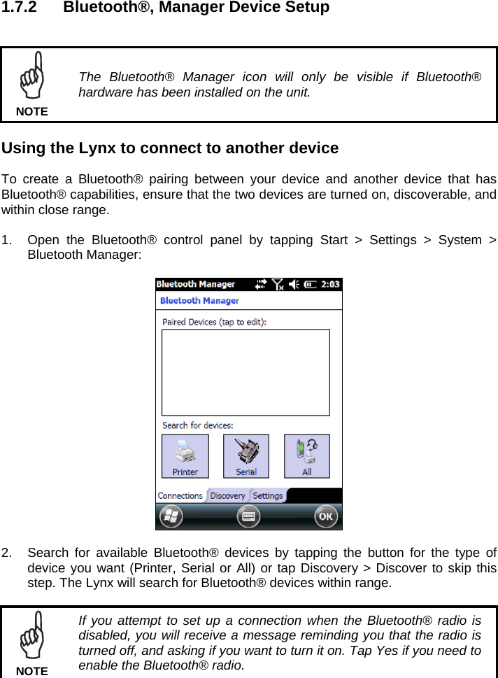 1.7.2  Bluetooth®, Manager Device Setup    The Bluetooth® Manager icon will only be visible if Bluetooth® hardware has been installed on the unit. NOTE  Using the Lynx to connect to another device  To create a Bluetooth® pairing between your device and another device that has Bluetooth® capabilities, ensure that the two devices are turned on, discoverable, and within close range.  1.  Open the Bluetooth® control panel by tapping Start &gt; Settings &gt; System &gt; Bluetooth Manager:    2.  Search for available Bluetooth® devices by tapping the button for the type of device you want (Printer, Serial or All) or tap Discovery &gt; Discover to skip this step. The Lynx will search for Bluetooth® devices within range.   If you attempt to set up a connection when the Bluetooth® radio is disabled, you will receive a message reminding you that the radio is turned off, and asking if you want to turn it on. Tap Yes if you need to enable the Bluetooth® radio. NOTE 