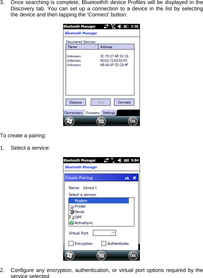 3.  Once searching is complete, Bluetooth® device Profiles will be displayed in the Discovery tab. You can set up a connection to a device in the list by selecting the device and then tapping the &apos;Connect&apos; button:    To create a pairing:  1.  Select a service:    2. Configure any encryption, authentication, or virtual port options required by the service selected.  