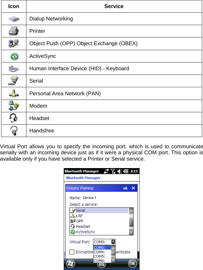  Icon Service  Dialup Networking  Printer  Object Push (OPP) Object Exchange (OBEX)  ActiveSync  Human Interface Device (HID) - Keyboard  Serial  Personal Area Network (PAN)  Modem  Headset  Handsfree  Virtual Port allows you to specify the incoming port, which is used to communicate serially with an incoming device just as if it were a physical COM port. This option is available only if you have selected a Printer or Serial service.    