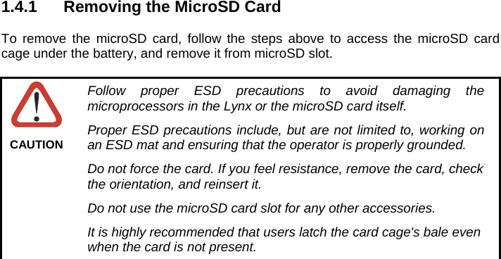   1.4.1  Removing the MicroSD Card  To remove the microSD card, follow the steps above to access the microSD card cage under the battery, and remove it from microSD slot.   Follow proper ESD precautions to avoid damaging the microprocessors in the Lynx or the microSD card itself. Proper ESD precautions include, but are not limited to, working on an ESD mat and ensuring that the operator is properly grounded. Do not force the card. If you feel resistance, remove the card, check the orientation, and reinsert it. Do not use the microSD card slot for any other accessories. It is highly recommended that users latch the card cage&apos;s bale even when the card is not present. CAUTION 