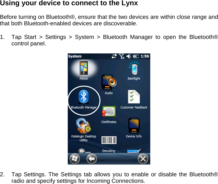 Using your device to connect to the Lynx  Before turning on Bluetooth®, ensure that the two devices are within close range and that both Bluetooth-enabled devices are discoverable.  1.  Tap Start &gt; Settings &gt; System &gt; Bluetooth Manager to open the Bluetooth® control panel.     2.  Tap Settings. The Settings tab allows you to enable or disable the Bluetooth® radio and specify settings for Incoming Connections.   