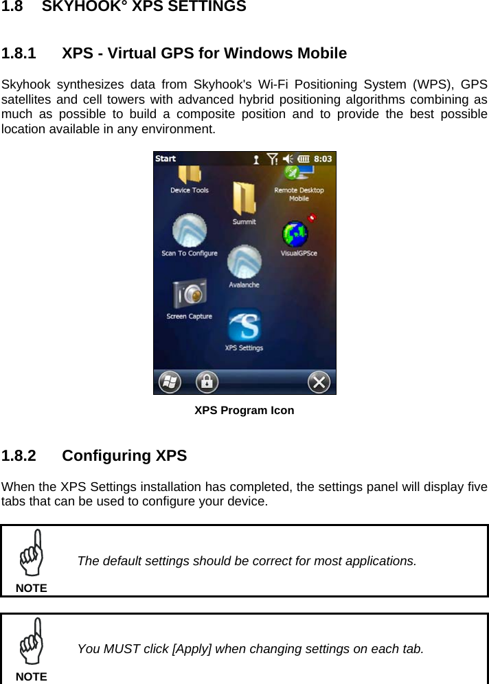 1.8  SKYHOOK° XPS SETTINGS   1.8.1  XPS - Virtual GPS for Windows Mobile  Skyhook synthesizes data from Skyhook&apos;s Wi-Fi Positioning System (WPS), GPS satellites and cell towers with advanced hybrid positioning algorithms combining as much as possible to build a composite position and to provide the best possible location available in any environment.   XPS Program Icon   1.8.2 Configuring XPS  When the XPS Settings installation has completed, the settings panel will display five tabs that can be used to configure your device.   The default settings should be correct for most applications. NOTE   You MUST click [Apply] when changing settings on each tab. NOTE 