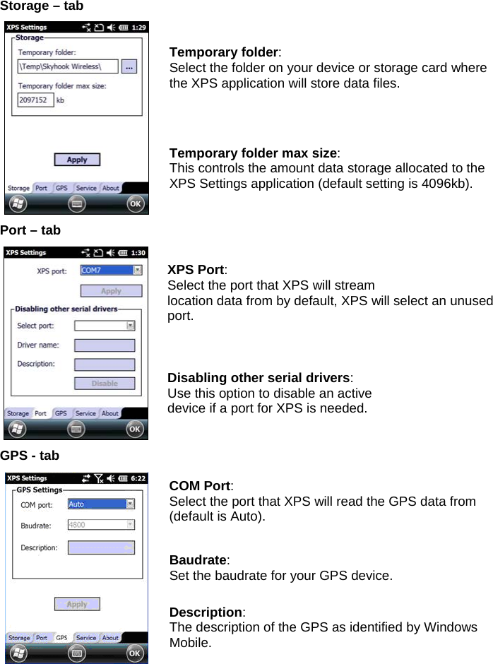  Storage – tab  Temporary folder: Select the folder on your device or storage card where the XPS application will store data files. Temporary folder max size: This controls the amount data storage allocated to the XPS Settings application (default setting is 4096kb). Port – tab  XPS Port: Select the port that XPS will stream location data from by default, XPS will select an unused port. Disabling other serial drivers: Use this option to disable an active device if a port for XPS is needed. GPS - tab  COM Port: Select the port that XPS will read the GPS data from (default is Auto). Baudrate: Set the baudrate for your GPS device. Description: The description of the GPS as identified by Windows Mobile.    