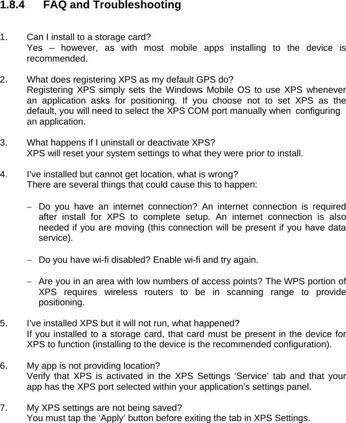 1.8.4  FAQ and Troubleshooting   1.  Can I install to a storage card?   Yes – however, as with most mobile apps installing to the device is  recommended.  2.  What does registering XPS as my default GPS do?   Registering XPS simply sets the Windows Mobile OS to use XPS whenever   an application asks for positioning. If you choose not to set XPS as the   default, you will need to select the XPS COM port manually when  configuring  an application.  3.  What happens if I uninstall or deactivate XPS?   XPS will reset your system settings to what they were prior to install.  4.  I’ve installed but cannot get location, what is wrong?   There are several things that could cause this to happen:    Do you have an internet connection? An internet connection is required after install for XPS to complete setup. An internet connection is also needed if you are moving (this connection will be present if you have data service).    Do you have wi-fi disabled? Enable wi-fi and try again.    Are you in an area with low numbers of access points? The WPS portion of XPS requires wireless routers to be in scanning range to provide positioning.  5.  I’ve installed XPS but it will not run, what happened?   If you installed to a storage card, that card must be present in the device for   XPS to function (installing to the device is the recommended configuration).  6.  My app is not providing location?   Verify that XPS is activated in the XPS Settings ‘Service’ tab and that your   app has the XPS port selected within your application’s settings panel.  7.  My XPS settings are not being saved?   You must tap the ‘Apply’ button before exiting the tab in XPS Settings.    