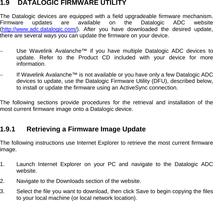 1.9  DATALOGIC FIRMWARE UTILITY  The Datalogic devices are equipped with a field upgradeable firmware mechanism. Firmware updates are available on the Datalogic ADC website (http://www.adc.datalogic.com/). After you have downloaded the desired update, there are several ways you can update the firmware on your device.     Use Wavelink Avalanche™ if you have multiple Datalogic ADC devices to update. Refer to the Product CD included with your device for more information.   If Wavelink Avalanche™ is not available or you have only a few Datalogic ADC devices to update, use the Datalogic Firmware Utility (DFU), described below, to install or update the firmware using an ActiveSync connection.   The following sections provide procedures for the retrieval and installation of the most current firmware image onto a Datalogic device.   1.9.1  Retrieving a Firmware Image Update  The following instructions use Internet Explorer to retrieve the most current firmware image.  1.  Launch Internet Explorer on your PC and navigate to the Datalogic ADC website. 2.  Navigate to the Downloads section of the website. 3.  Select the file you want to download, then click Save to begin copying the files to your local machine (or local network location).   
