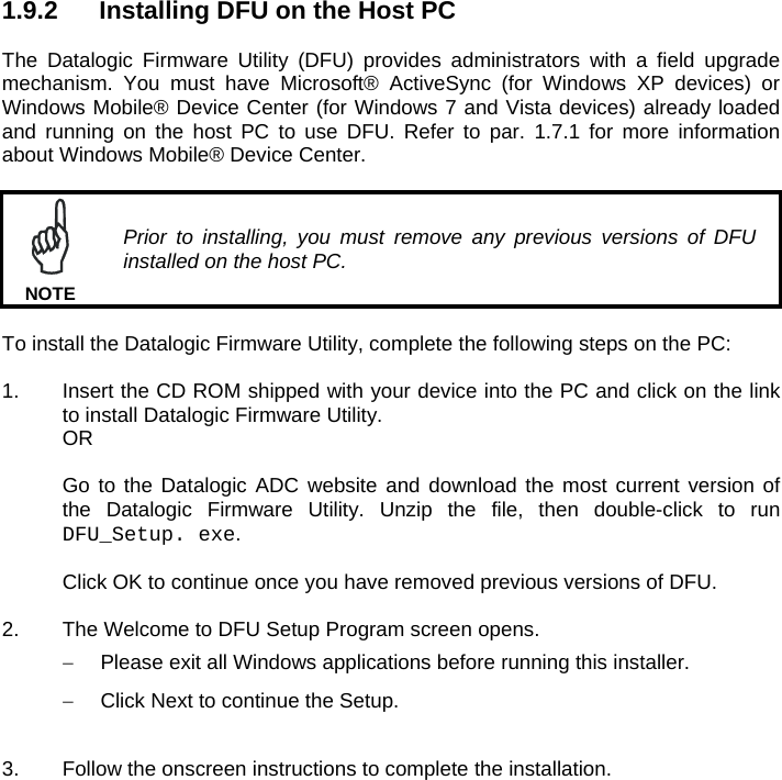 1.9.2  Installing DFU on the Host PC  The Datalogic Firmware Utility (DFU) provides administrators with a field upgrade mechanism. You must have Microsoft® ActiveSync (for Windows XP devices) or Windows Mobile® Device Center (for Windows 7 and Vista devices) already loaded and running on the host PC to use DFU. Refer to par. 1.7.1 for more information about Windows Mobile® Device Center.   Prior to installing, you must remove any previous versions of DFU installed on the host PC. NOTE  To install the Datalogic Firmware Utility, complete the following steps on the PC:  1.  Insert the CD ROM shipped with your device into the PC and click on the link to install Datalogic Firmware Utility.   OR    Go to the Datalogic ADC website and download the most current version of   the Datalogic Firmware Utility. Unzip the file, then double-click to run  DFU_Setup. exe.     Click OK to continue once you have removed previous versions of DFU.  2.  The Welcome to DFU Setup Program screen opens.   Please exit all Windows applications before running this installer.   Click Next to continue the Setup.  3.  Follow the onscreen instructions to complete the installation.   