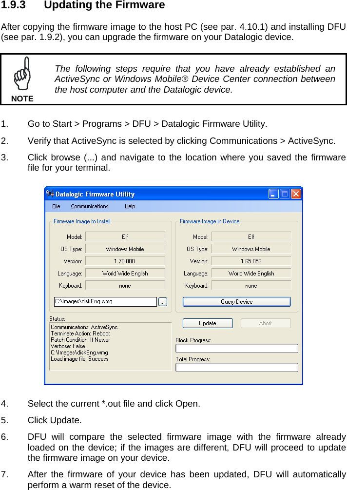 1.9.3  Updating the Firmware  After copying the firmware image to the host PC (see par. 4.10.1) and installing DFU (see par. 1.9.2), you can upgrade the firmware on your Datalogic device.   The following steps require that you have already established an ActiveSync or Windows Mobile® Device Center connection between the host computer and the Datalogic device. NOTE  1.  Go to Start &gt; Programs &gt; DFU &gt; Datalogic Firmware Utility. 2.  Verify that ActiveSync is selected by clicking Communications &gt; ActiveSync. 3.  Click browse (...) and navigate to the location where you saved the firmware file for your terminal.    4.  Select the current *.out file and click Open. 5. Click Update. 6.  DFU will compare the selected firmware image with the firmware already loaded on the device; if the images are different, DFU will proceed to update the firmware image on your device. 7.  After the firmware of your device has been updated, DFU will automatically perform a warm reset of the device. 