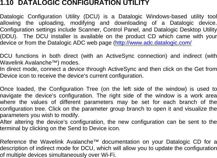 1.10  DATALOGIC CONFIGURATION UTILITY  Datalogic Configuration Utility (DCU) is a Datalogic Windows-based utility tool allowing the uploading, modifying and downloading of a Datalogic device. Configuration settings include Scanner, Control Panel, and Datalogic Desktop Utility (DDU).  The DCU installer is available on the product CD which came with your device or from the Datalogic ADC web page (http://www.adc.datalogic.com/  DCU functions in both direct (with an ActiveSync connection) and indirect (with Wavelink Avalanche™) modes.  In direct mode, connect a device through ActiveSync and then click on the Get from Device icon to receive the device’s current configuration.  Once loaded, the Configuration Tree (on the left side of the window) is used to navigate the device’s configuration. The right side of the window is a work area where the values of different parameters may be set for each branch of the configuration tree. Click on the parameter group branch to open it and visualize the parameters you wish to modify. After altering the device’s configuration, the new configuration can be sent to the terminal by clicking on the Send to Device icon.  Reference the Wavelink Avalanche™ documentation on your Datalogic CD for a description of indirect mode for DCU, which will allow you to update the configuration of multiple devices simultaneously over Wi-Fi.   