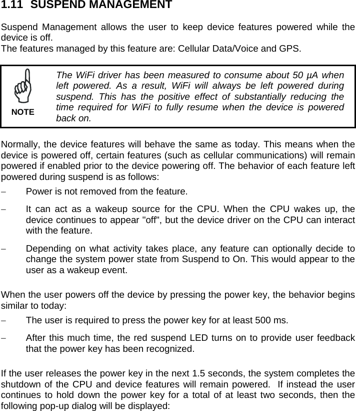 1.11 SUSPEND MANAGEMENT  Suspend Management allows the user to keep device features powered while the device is off.  The features managed by this feature are: Cellular Data/Voice and GPS.   The WiFi driver has been measured to consume about 50 µA when left powered. As a result, WiFi will always be left powered during suspend. This has the positive effect of substantially reducing the time required for WiFi to fully resume when the device is powered back on. NOTE  Normally, the device features will behave the same as today. This means when the device is powered off, certain features (such as cellular communications) will remain powered if enabled prior to the device powering off. The behavior of each feature left powered during suspend is as follows:   Power is not removed from the feature.   It can act as a wakeup source for the CPU. When the CPU wakes up, the device continues to appear &quot;off&quot;, but the device driver on the CPU can interact with the feature.   Depending on what activity takes place, any feature can optionally decide to change the system power state from Suspend to On. This would appear to the user as a wakeup event.  When the user powers off the device by pressing the power key, the behavior begins similar to today:   The user is required to press the power key for at least 500 ms.   After this much time, the red suspend LED turns on to provide user feedback that the power key has been recognized.  If the user releases the power key in the next 1.5 seconds, the system completes the shutdown of the CPU and device features will remain powered.  If instead the user continues to hold down the power key for a total of at least two seconds, then the following pop-up dialog will be displayed: 