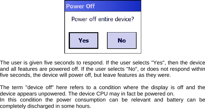   The user is given five seconds to respond. If the user selects &quot;Yes&quot;, then the device and all features are powered off. If the user selects &quot;No&quot;, or does not respond within five seconds, the device will power off, but leave features as they were.  The term &quot;device off&quot; here refers to a condition where the display is off and the device appears unpowered. The device CPU may in fact be powered on.  In this condition the power consumption can be relevant and battery can be completely discharged in some hours.   