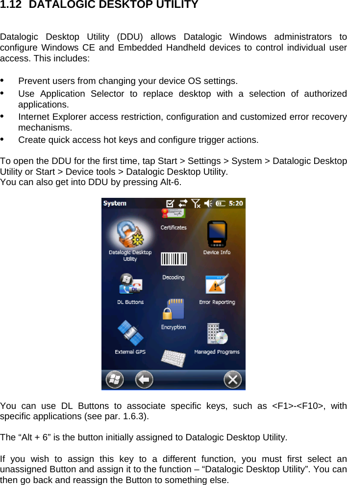 1.12  DATALOGIC DESKTOP UTILITY   Datalogic Desktop Utility (DDU) allows Datalogic Windows administrators to configure Windows CE and Embedded Handheld devices to control individual user access. This includes:   •  Prevent users from changing your device OS settings. •  Use Application Selector to replace desktop with a selection of authorized applications. •  Internet Explorer access restriction, configuration and customized error recovery mechanisms. •  Create quick access hot keys and configure trigger actions.  To open the DDU for the first time, tap Start &gt; Settings &gt; System &gt; Datalogic Desktop Utility or Start &gt; Device tools &gt; Datalogic Desktop Utility. You can also get into DDU by pressing Alt-6.    You can use DL Buttons to associate specific keys, such as &lt;F1&gt;-&lt;F10&gt;, with specific applications (see par. 1.6.3).   The “Alt + 6” is the button initially assigned to Datalogic Desktop Utility.  If you wish to assign this key to a different function, you must first select an unassigned Button and assign it to the function – “Datalogic Desktop Utility”. You can then go back and reassign the Button to something else. 