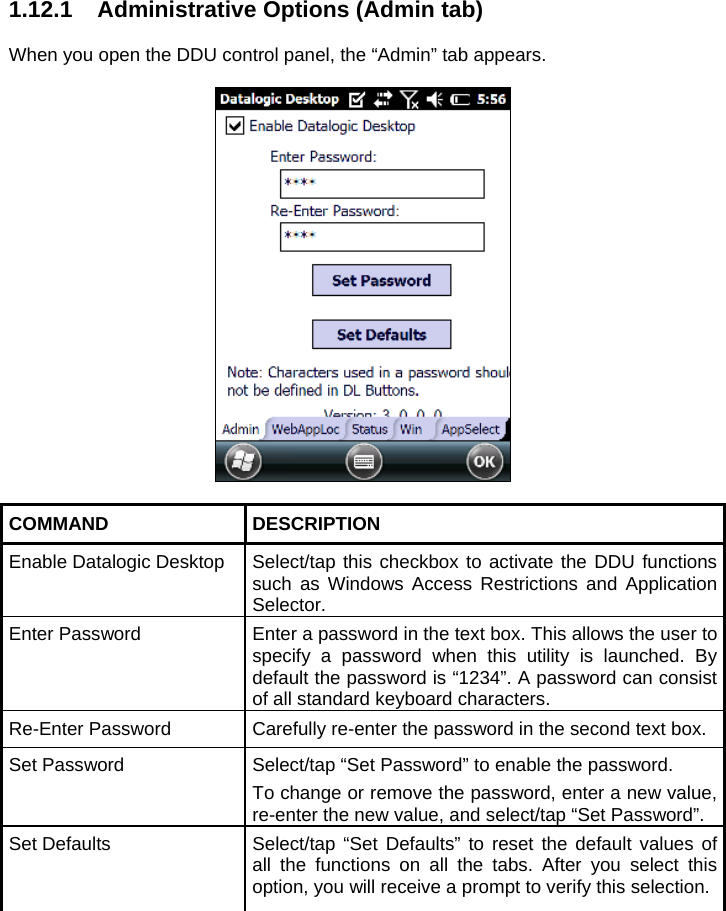 1.12.1  Administrative Options (Admin tab)  When you open the DDU control panel, the “Admin” tab appears.    COMMAND DESCRIPTION Enable Datalogic Desktop  Select/tap this checkbox to activate the DDU functions such as Windows Access Restrictions and Application Selector. Enter Password  Enter a password in the text box. This allows the user to specify a password when this utility is launched. By default the password is “1234”. A password can consist of all standard keyboard characters. Re-Enter Password  Carefully re-enter the password in the second text box. Set Password  Select/tap “Set Password” to enable the password. To change or remove the password, enter a new value, re-enter the new value, and select/tap “Set Password”. Set Defaults  Select/tap “Set Defaults” to reset the default values of all the functions on all the tabs. After you select this option, you will receive a prompt to verify this selection.  