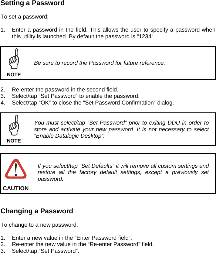 Setting a Password  To set a password:  1.  Enter a password in the field. This allows the user to specify a password when this utility is launched. By default the password is “1234”.   Be sure to record the Password for future reference. NOTE  2.  Re-enter the password in the second field. 3.  Select/tap “Set Password” to enable the password. 4.  Select/tap “OK” to close the “Set Password Confirmation” dialog.   You must select/tap “Set Password” prior to exiting DDU in order to store and activate your new password. It is not necessary to select “Enable Datalogic Desktop”. NOTE   If you select/tap “Set Defaults” it will remove all custom settings and restore all the factory default settings, except a previously set password. CAUTION   Changing a Password  To change to a new password:  1.  Enter a new value in the “Enter Password field”. 2.  Re-enter the new value in the “Re-enter Password” field. 3.  Select/tap “Set Password”. 