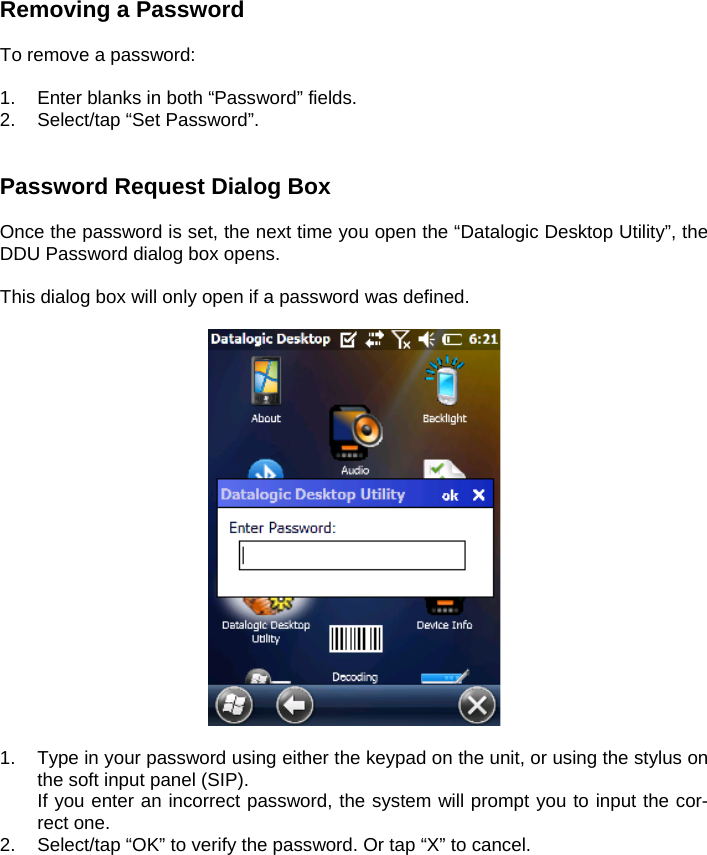 Removing a Password  To remove a password:  1.  Enter blanks in both “Password” fields. 2.  Select/tap “Set Password”.   Password Request Dialog Box  Once the password is set, the next time you open the “Datalogic Desktop Utility”, the DDU Password dialog box opens.  This dialog box will only open if a password was defined.    1.  Type in your password using either the keypad on the unit, or using the stylus on the soft input panel (SIP).   If you enter an incorrect password, the system will prompt you to input the cor-rect one. 2.  Select/tap “OK” to verify the password. Or tap “X” to cancel.  