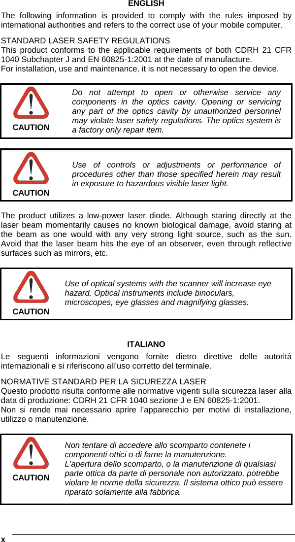    xENGLISH The following information is provided to comply with the rules imposed by international authorities and refers to the correct use of your mobile computer. STANDARD LASER SAFETY REGULATIONS This product conforms to the applicable requirements of both CDRH 21 CFR 1040 Subchapter J and EN 60825-1:2001 at the date of manufacture. For installation, use and maintenance, it is not necessary to open the device.   CAUTION Do not attempt to open or otherwise service any components in the optics cavity. Opening or servicing any part of the optics cavity by unauthorized personnel may violate laser safety regulations. The optics system is a factory only repair item.   CAUTION Use of controls or adjustments or performance of procedures other than those specified herein may result in exposure to hazardous visible laser light.  The product utilizes a low-power laser diode. Although staring directly at the laser beam momentarily causes no known biological damage, avoid staring at the beam as one would with any very strong light source, such as the sun. Avoid that the laser beam hits the eye of an observer, even through reflective surfaces such as mirrors, etc.   CAUTION Use of optical systems with the scanner will increase eye hazard. Optical instruments include binoculars, microscopes, eye glasses and magnifying glasses.   ITALIANO Le seguenti informazioni vengono fornite dietro direttive delle autorità internazionali e si riferiscono all’uso corretto del terminale. NORMATIVE STANDARD PER LA SICUREZZA LASER Questo prodotto risulta conforme alle normative vigenti sulla sicurezza laser alla data di produzione: CDRH 21 CFR 1040 sezione J e EN 60825-1:2001. Non si rende mai necessario aprire l’apparecchio per motivi di installazione, utilizzo o manutenzione.   CAUTION Non tentare di accedere allo scomparto contenete i componenti ottici o di farne la manutenzione. L’apertura dello scomparto, o la manutenzione di qualsiasi parte ottica da parte di personale non autorizzato, potrebbe violare le norme della sicurezza. Il sistema ottico può essere riparato solamente alla fabbrica. 