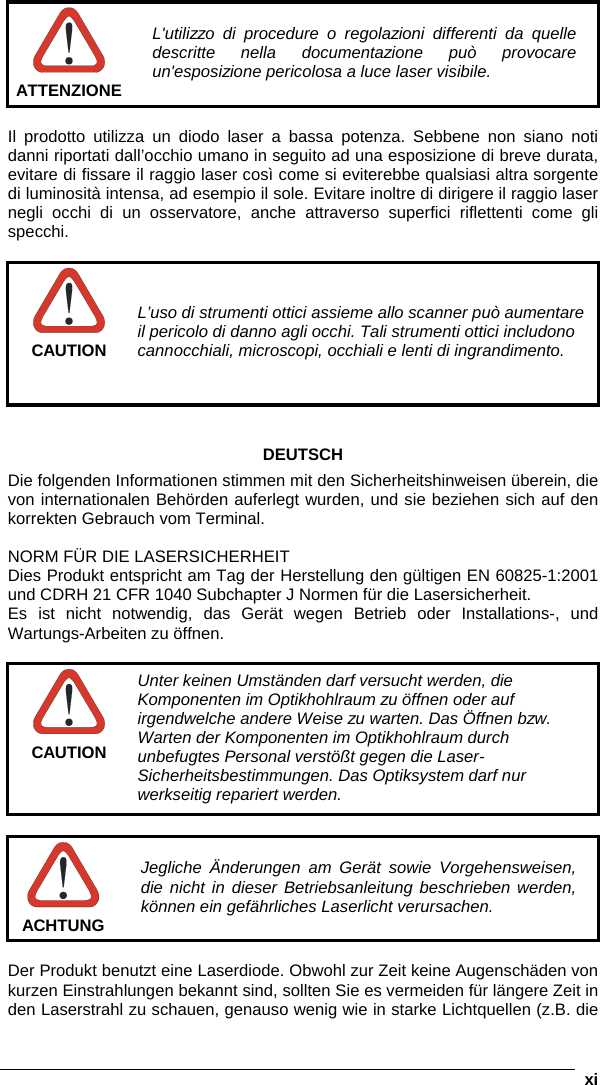      xi  ATTENZIONE L&apos;utilizzo di procedure o regolazioni differenti da quelle descritte nella documentazione può provocare un&apos;esposizione pericolosa a luce laser visibile.  Il prodotto utilizza un diodo laser a bassa potenza. Sebbene non siano noti danni riportati dall’occhio umano in seguito ad una esposizione di breve durata, evitare di fissare il raggio laser così come si eviterebbe qualsiasi altra sorgente di luminosità intensa, ad esempio il sole. Evitare inoltre di dirigere il raggio laser negli occhi di un osservatore, anche attraverso superfici riflettenti come gli specchi.   CAUTION L’uso di strumenti ottici assieme allo scanner può aumentare il pericolo di danno agli occhi. Tali strumenti ottici includono cannocchiali, microscopi, occhiali e lenti di ingrandimento.    DEUTSCH Die folgenden Informationen stimmen mit den Sicherheitshinweisen überein, die von internationalen Behörden auferlegt wurden, und sie beziehen sich auf den korrekten Gebrauch vom Terminal.  NORM FÜR DIE LASERSICHERHEIT Dies Produkt entspricht am Tag der Herstellung den gültigen EN 60825-1:2001 und CDRH 21 CFR 1040 Subchapter J Normen für die Lasersicherheit. Es ist nicht notwendig, das Gerät wegen Betrieb oder Installations-, und Wartungs-Arbeiten zu öffnen.   CAUTION Unter keinen Umständen darf versucht werden, die Komponenten im Optikhohlraum zu öffnen oder auf irgendwelche andere Weise zu warten. Das Öffnen bzw. Warten der Komponenten im Optikhohlraum durch unbefugtes Personal verstößt gegen die Laser-Sicherheitsbestimmungen. Das Optiksystem darf nur werkseitig repariert werden.   ACHTUNG Jegliche Änderungen am Gerät sowie Vorgehensweisen, die nicht in dieser Betriebsanleitung beschrieben werden, können ein gefährliches Laserlicht verursachen.  Der Produkt benutzt eine Laserdiode. Obwohl zur Zeit keine Augenschäden von kurzen Einstrahlungen bekannt sind, sollten Sie es vermeiden für längere Zeit in den Laserstrahl zu schauen, genauso wenig wie in starke Lichtquellen (z.B. die 