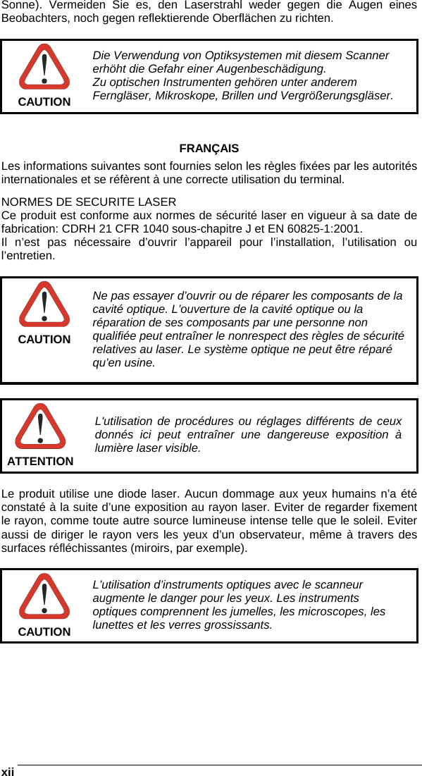    xiiSonne). Vermeiden Sie es, den Laserstrahl weder gegen die Augen eines Beobachters, noch gegen reflektierende Oberflächen zu richten.   CAUTION Die Verwendung von Optiksystemen mit diesem Scanner erhöht die Gefahr einer Augenbeschädigung. Zu optischen Instrumenten gehören unter anderem Ferngläser, Mikroskope, Brillen und Vergrößerungsgläser.   FRANÇAIS Les informations suivantes sont fournies selon les règles fixées par les autorités internationales et se réfèrent à une correcte utilisation du terminal. NORMES DE SECURITE LASER Ce produit est conforme aux normes de sécurité laser en vigueur à sa date de fabrication: CDRH 21 CFR 1040 sous-chapitre J et EN 60825-1:2001. Il n’est pas nécessaire d’ouvrir l’appareil pour l’installation, l’utilisation ou l’entretien.   CAUTION Ne pas essayer d’ouvrir ou de réparer les composants de la cavité optique. L’ouverture de la cavité optique ou la réparation de ses composants par une personne non qualifiée peut entraîner le nonrespect des règles de sécurité relatives au laser. Le système optique ne peut être réparé qu’en usine.   ATTENTION L&apos;utilisation de procédures ou réglages différents de ceux donnés ici peut entraîner une dangereuse exposition à lumière laser visible.  Le produit utilise une diode laser. Aucun dommage aux yeux humains n’a été constaté à la suite d’une exposition au rayon laser. Eviter de regarder fixement le rayon, comme toute autre source lumineuse intense telle que le soleil. Eviter aussi de diriger le rayon vers les yeux d’un observateur, même à travers des surfaces réfléchissantes (miroirs, par exemple).   CAUTION L’utilisation d’instruments optiques avec le scanneur augmente le danger pour les yeux. Les instruments optiques comprennent les jumelles, les microscopes, les lunettes et les verres grossissants.   