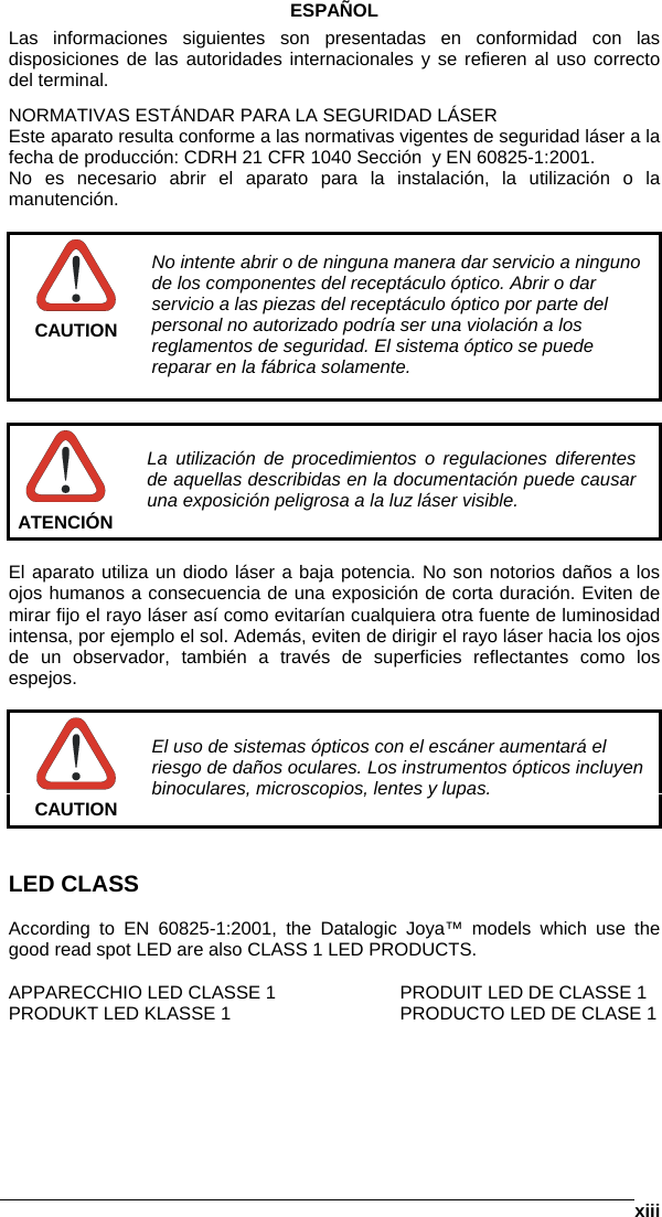      xiiiESPAÑOL Las informaciones siguientes son presentadas en conformidad con las disposiciones de las autoridades internacionales y se refieren al uso correcto del terminal. NORMATIVAS ESTÁNDAR PARA LA SEGURIDAD LÁSER Este aparato resulta conforme a las normativas vigentes de seguridad láser a la fecha de producción: CDRH 21 CFR 1040 Sección  y EN 60825-1:2001. No es necesario abrir el aparato para la instalación, la utilización o la manutención.   CAUTION No intente abrir o de ninguna manera dar servicio a ninguno de los componentes del receptáculo óptico. Abrir o dar servicio a las piezas del receptáculo óptico por parte del personal no autorizado podría ser una violación a los reglamentos de seguridad. El sistema óptico se puede reparar en la fábrica solamente.   ATENCIÓN La utilización de procedimientos o regulaciones diferentes de aquellas describidas en la documentación puede causar una exposición peligrosa a la luz láser visible.  El aparato utiliza un diodo láser a baja potencia. No son notorios daños a los ojos humanos a consecuencia de una exposición de corta duración. Eviten de mirar fijo el rayo láser así como evitarían cualquiera otra fuente de luminosidad intensa, por ejemplo el sol. Además, eviten de dirigir el rayo láser hacia los ojos de un observador, también a través de superficies reflectantes como los espejos.   CAUTION El uso de sistemas ópticos con el escáner aumentará el riesgo de daños oculares. Los instrumentos ópticos incluyen binoculares, microscopios, lentes y lupas.    LED CLASS  According to EN 60825-1:2001, the Datalogic Joya™ models which use the good read spot LED are also CLASS 1 LED PRODUCTS.  APPARECCHIO LED CLASSE 1    PRODUIT LED DE CLASSE 1 PRODUKT LED KLASSE 1      PRODUCTO LED DE CLASE 1 