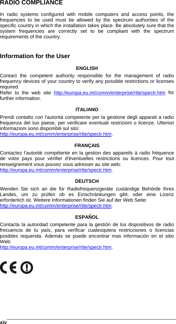    xivRADIO COMPLIANCE  In radio systems configured with mobile computers and access points, the frequencies to be used must be allowed by the spectrum authorities of the specific country in which the installation takes place. Be absolutely sure that the system frequencies are correctly set to be compliant with the spectrum requirements of the country.   Information for the User  ENGLISH Contact the competent authority responsible for the management of radio frequency devices of your country to verify any possible restrictions or licenses required. Refer to the web site http://europa.eu.int/comm/enterprise/rtte/spectr.htm for further information.  ITALIANO Prendi contatto con l&apos;autorità competente per la gestione degli apparati a radio frequenza del tuo paese, per verificare eventuali restrizioni o licenze. Ulteriori informazioni sono disponibili sul sito: http://europa.eu.int/comm/enterprise/rtte/spectr.htm.  FRANÇAIS Contactez l&apos;autorité compétente en la gestion des appareils à radio fréquence de votre pays pour vérifier d&apos;éventuelles restrictions ou licences. Pour tout renseignement vous pouvez vous adresser au site web: http://europa.eu.int/comm/enterprise/rtte/spectr.htm.  DEUTSCH Wenden Sie sich an die für Radiofrequenzgeräte zuständige Behörde Ihres Landes, um zu prüfen ob es Einschränkungen gibt, oder eine Lizenz erforderlich ist. Weitere Informationen finden Sie auf der Web Seite: http://europa.eu.int/comm/enterprise/rtte/spectr.htm.  ESPAÑOL Contacta la autoridad competente para la gestión de los dispositivos de radio frecuencia de tu país, para verificar cualesquiera restricciones o licencias posibles requerida. Además se puede encontrar mas información en el sitio Web: http://europa.eu.int/comm/enterprise/rtte/spectr.htm.    