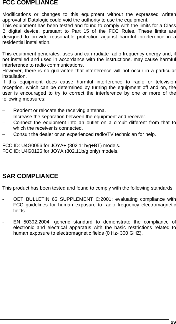      xvFCC COMPLIANCE  Modifications or changes to this equipment without the expressed written approval of Datalogic could void the authority to use the equipment. This equipment has been tested and found to comply with the limits for a Class B digital device, pursuant to Part 15 of the FCC Rules. These limits are designed to provide reasonable protection against harmful interference in a residential installation.   This equipment generates, uses and can radiate radio frequency energy and, if not installed and used in accordance with the instructions, may cause harmful interference to radio communications. However, there is no guarantee that interference will not occur in a particular installation. If this equipment does cause harmful interference to radio or television reception, which can be determined by turning the equipment off and on, the user is encouraged to try to correct the interference by one or more of the following measures:  −  Reorient or relocate the receiving antenna. −  Increase the separation between the equipment and receiver. −  Connect the equipment into an outlet on a circuit different from that to which the receiver is connected. −  Consult the dealer or an experienced radio/TV technician for help.  FCC ID: U4G0056 for JOYA+ (802.11b/g+BT) models. FCC ID: U4G0126 for JOYA (802.11b/g only) models.    SAR COMPLIANCE  This product has been tested and found to comply with the following standards:  -  OET BULLETIN 65 SUPPLEMENT C:2001: evaluating compliance with FCC guidelines for human exposure to radio frequency electromagnetic fields.  -  EN 50392:2004: generic standard to demonstrate the compliance of electronic and electrical apparatus with the basic restrictions related to human exposure to electromagnetic fields (0 Hz- 300 GHZ).   