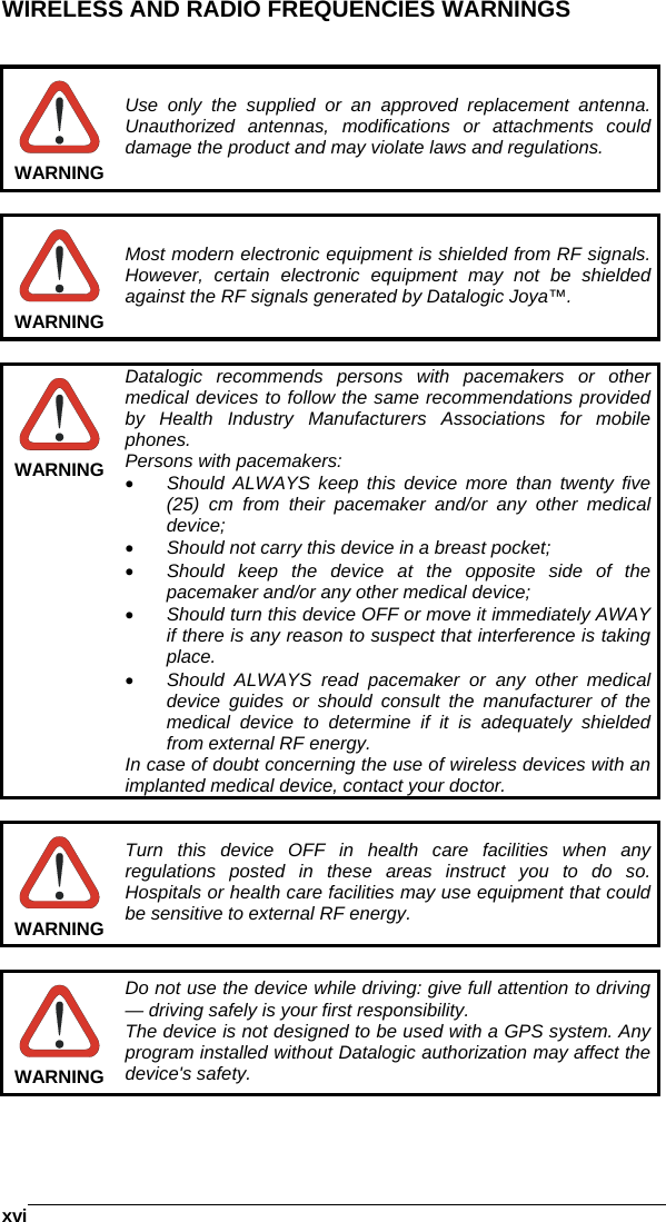    xviWIRELESS AND RADIO FREQUENCIES WARNINGS    WARNING Use only the supplied or an approved replacement antenna. Unauthorized antennas, modifications or attachments could damage the product and may violate laws and regulations.   WARNING Most modern electronic equipment is shielded from RF signals. However, certain electronic equipment may not be shielded against the RF signals generated by Datalogic Joya™.   WARNING Datalogic recommends persons with pacemakers or other medical devices to follow the same recommendations provided by Health Industry Manufacturers Associations for mobile phones. Persons with pacemakers: •  Should ALWAYS keep this device more than twenty five (25) cm from their pacemaker and/or any other medical device; •  Should not carry this device in a breast pocket; •  Should keep the device at the opposite side of the pacemaker and/or any other medical device; •  Should turn this device OFF or move it immediately AWAY  if there is any reason to suspect that interference is taking place. •  Should ALWAYS read pacemaker or any other medical device guides or should consult the manufacturer of the medical device to determine if it is adequately shielded from external RF energy. In case of doubt concerning the use of wireless devices with an implanted medical device, contact your doctor.   WARNING Turn this device OFF in health care facilities when any regulations posted in these areas instruct you to do so. Hospitals or health care facilities may use equipment that could be sensitive to external RF energy.   WARNING Do not use the device while driving: give full attention to driving — driving safely is your first responsibility. The device is not designed to be used with a GPS system. Any program installed without Datalogic authorization may affect the device&apos;s safety.  